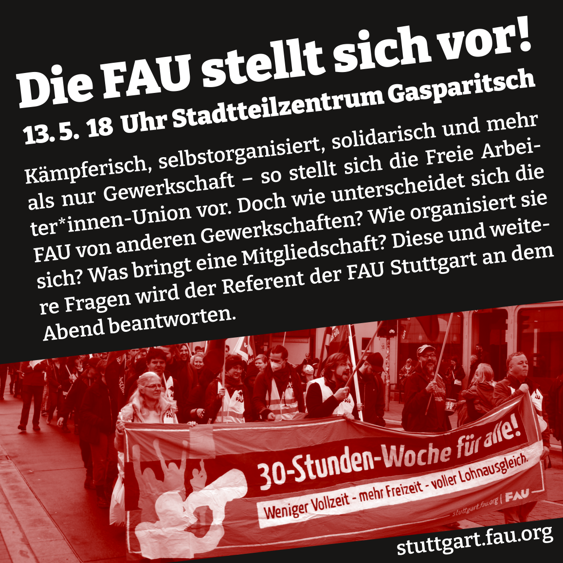 SharePic mit dem Text: „Die FAU stellt sich vor! 13.5. 18 Uhr Stadtteilzentrum Gasparitsch. Kämpferisch, selbstorganisiert, solidarisch und mehr als nur Gewerkschaft - so stellt sich die Freie Arbeiter*innen Union vor. Doch wie unterscheidet sich die FAU von anderen Gewerkschaften? Wie organisiert sie sich? Was bringt eine Mitgliedschaft? Diese und weitere Fragen wird der Referent der der FAU Stuttgart an dem  Abend beantworten. Dazu eIn Foto der FAU Stuttgart in Aktion mit einem Transparent mit dem Text: 